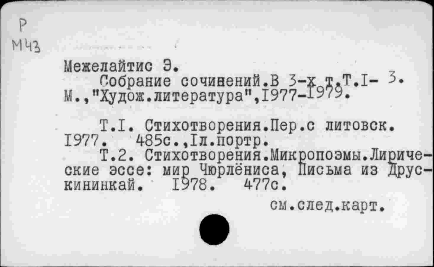 ﻿Межелайтис Э.
Собрание сочинений.В 3-х т.Т.1- 3.
М.,"Худож.литература”,1977-Г979.
Т.1. Стихотворения.Пер.с литовок. 1977.	485с.,1л.портр.
Т.2. Стихотворения.Микропоэмы.Лириче ские эссе: мир Чюрлёниса, Письма из Друс кининкай. 1978.	477с.
см.след.карт.